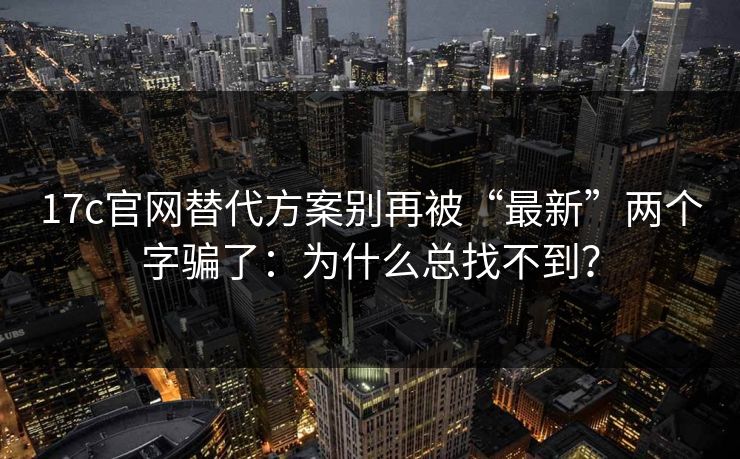 17c官网替代方案别再被“最新”两个字骗了：为什么总找不到？