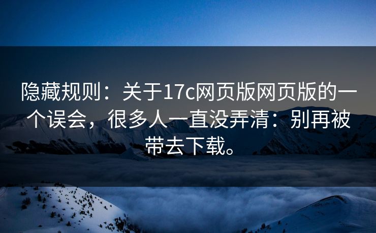 隐藏规则：关于17c网页版网页版的一个误会，很多人一直没弄清：别再被带去下载。