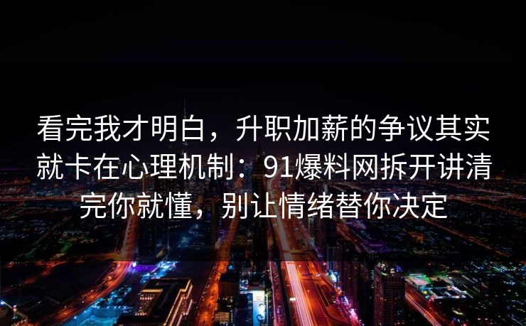 看完我才明白,升职加薪的争议其实就卡在心理机制:91爆料网拆开讲清完你就懂,别让情绪替你决定 看完我才明白,升职加薪的争议其实就卡在心理机制:91爆料网拆开讲清完你就懂,别让情绪替你决定