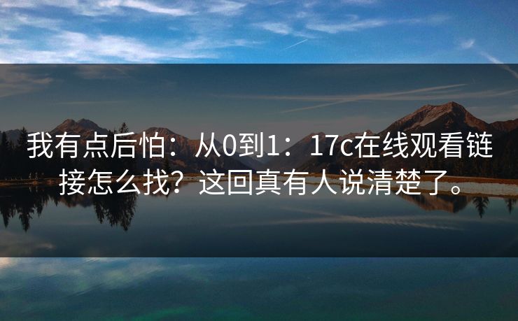 我有点后怕:从0到1:17c在线观看链接怎么找?这回真有人说清楚了。 我有点后怕:从0到1:17c在线观看链接怎么找?这回真有人说清楚了。