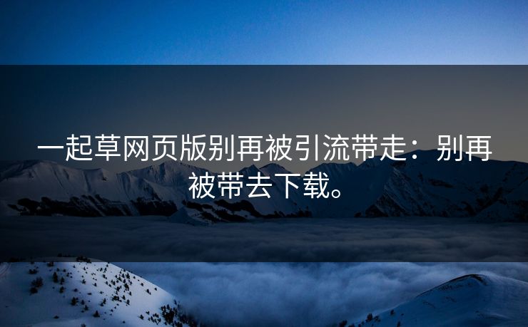 一起草网页版别再被引流带走：别再被带去下载。