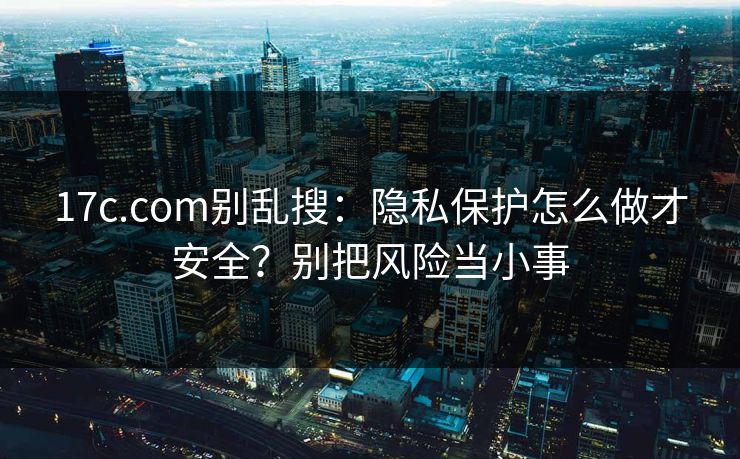 17c.com别乱搜：隐私保护怎么做才安全？别把风险当小事