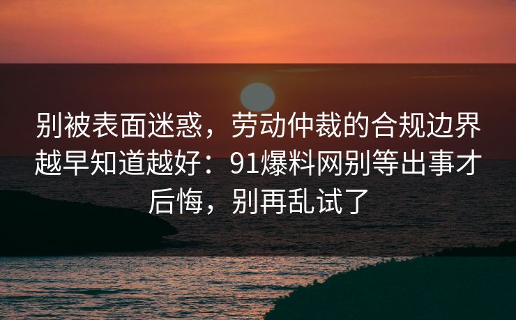 别被表面迷惑，劳动仲裁的合规边界越早知道越好：91爆料网别等出事才后悔，别再乱试了