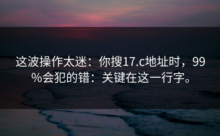 这波操作太迷：你搜17.c地址时，99%会犯的错：关键在这一行字。