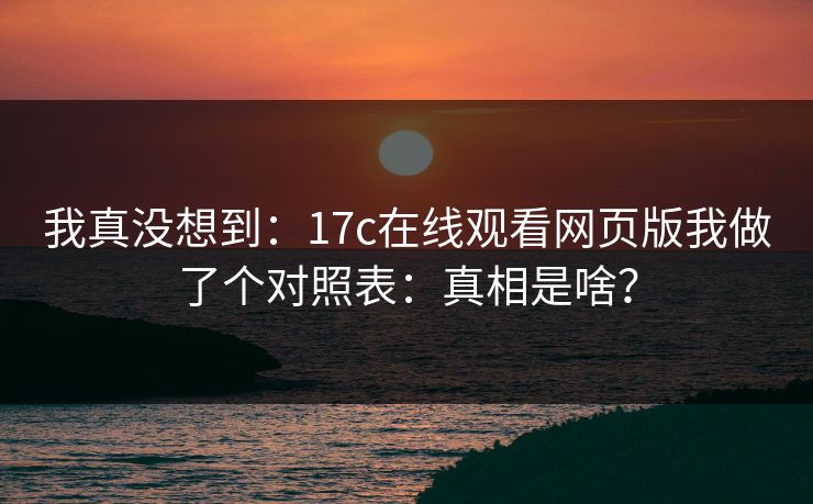 我真没想到：17c在线观看网页版我做了个对照表：真相是啥？