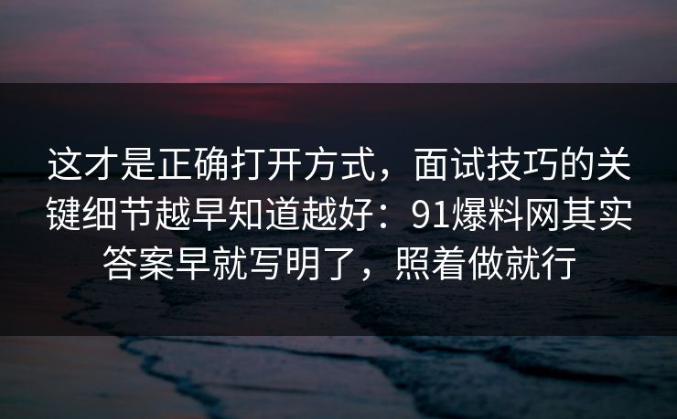 这才是正确打开方式，面试技巧的关键细节越早知道越好：91爆料网其实答案早就写明了，照着做就行