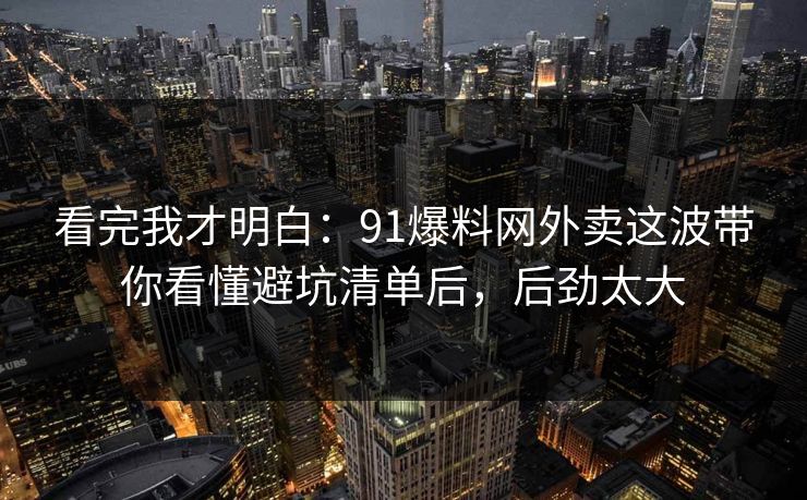 看完我才明白：91爆料网外卖这波带你看懂避坑清单后，后劲太大