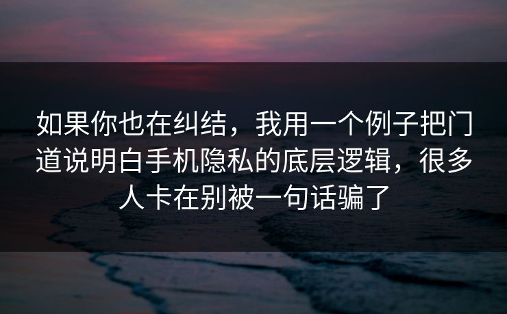 如果你也在纠结，我用一个例子把门道说明白手机隐私的底层逻辑，很多人卡在别被一句话骗了