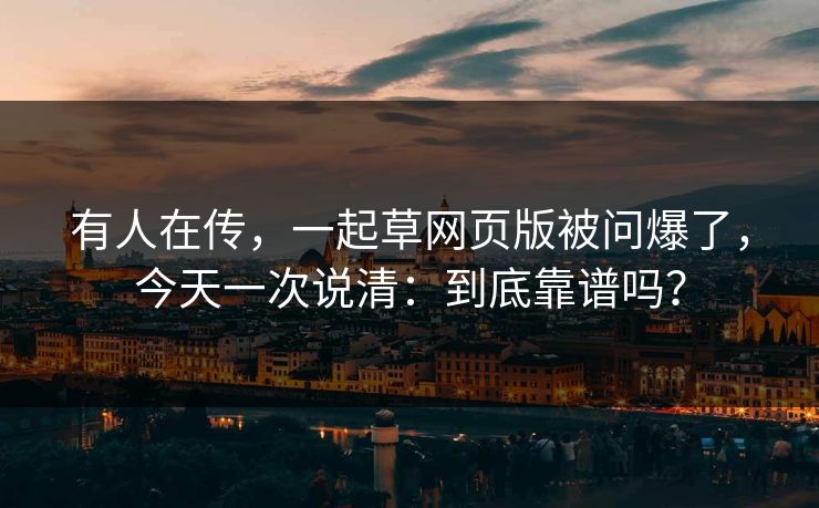 有人在传，一起草网页版被问爆了，今天一次说清：到底靠谱吗？