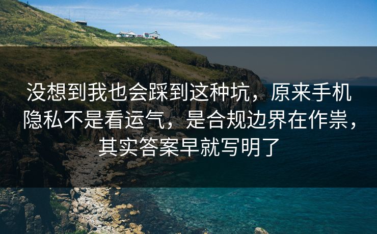 没想到我也会踩到这种坑，原来手机隐私不是看运气，是合规边界在作祟，其实答案早就写明了