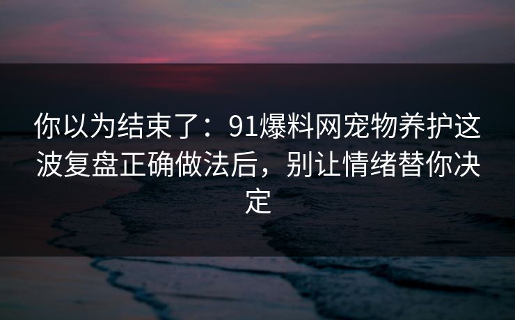 你以为结束了：91爆料网宠物养护这波复盘正确做法后，别让情绪替你决定