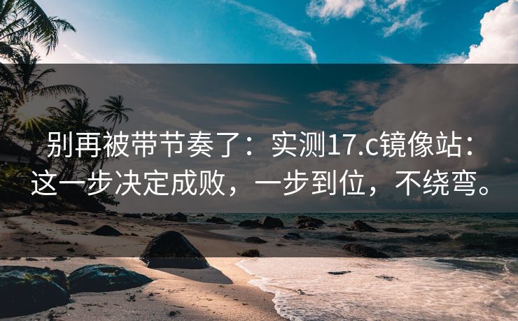 别再被带节奏了：实测17.c镜像站：这一步决定成败，一步到位，不绕弯。