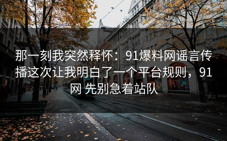 那一刻我突然释怀：91爆料网谣言传播这次让我明白了一个平台规则，91网 先别急着站队