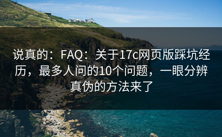 说真的：FAQ：关于17c网页版踩坑经历，最多人问的10个问题，一眼分辨真伪的方法来了