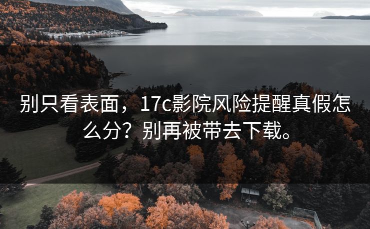 别只看表面,17c影院风险提醒真假怎么分?别再被带去下载。 别只看表面,17c影院风险提醒真假怎么分?别再被带去下载。
