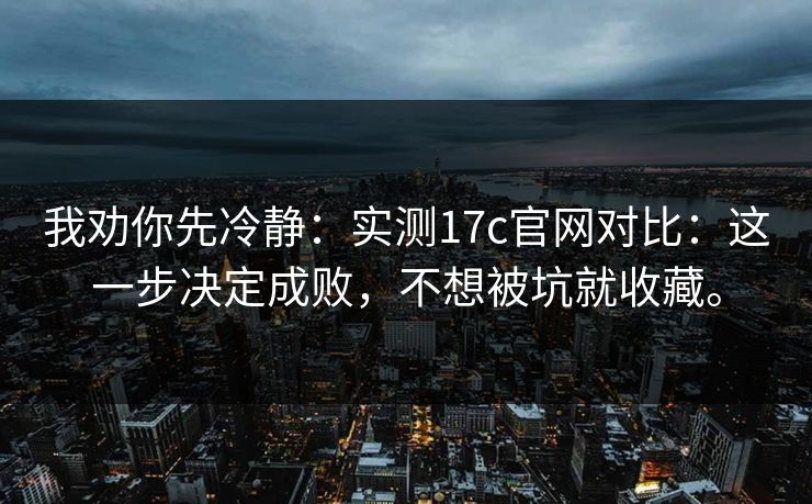 我劝你先冷静:实测17c官网对比:这一步决定成败,不想被坑就收藏。 我劝你先冷静:实测17c官网对比:这一步决定成败,不想被坑就收藏。
