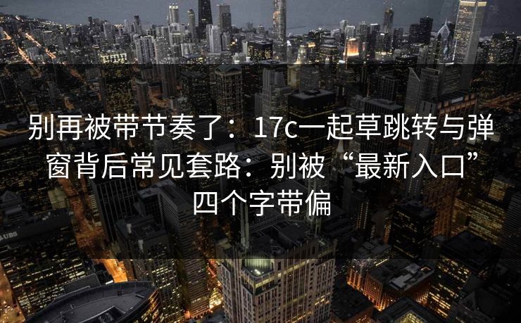 别再被带节奏了:17c一起草跳转与弹窗背后常见套路:别被“最新入口”四个字带偏 别再被带节奏了:17c一起草跳转与弹窗背后常见套路:别被“最新入口”四个字带偏
