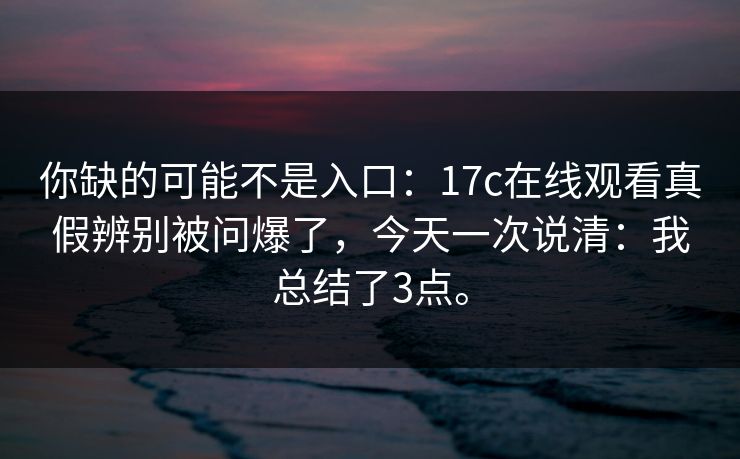 你缺的可能不是入口:17c在线观看真假辨别被问爆了,今天一次说清:我总结了3点。 你缺的可能不是入口:17c在线观看真假辨别被问爆了,今天一次说清:我总结了3点。