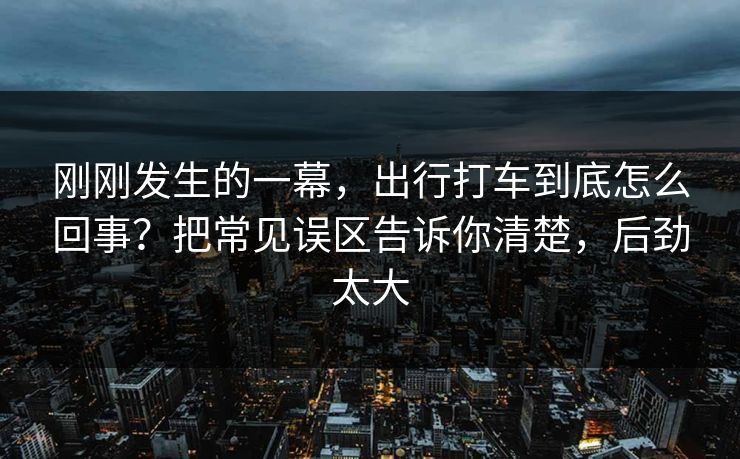 刚刚发生的一幕，出行打车到底怎么回事？把常见误区告诉你清楚，后劲太大