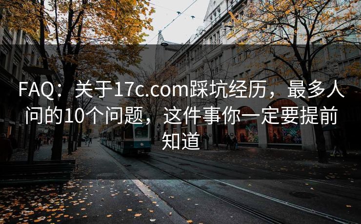 FAQ:关于17c.com踩坑经历,最多人问的10个问题,这件事你一定要提前知道 FAQ:关于17c.com踩坑经历,最多人问的10个问题,这件事你一定要提前知道