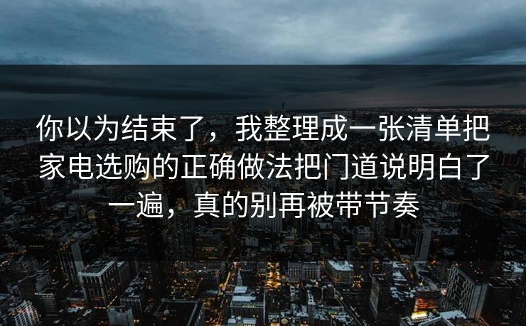 你以为结束了，我整理成一张清单把家电选购的正确做法把门道说明白了一遍，真的别再被带节奏