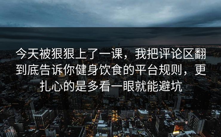 今天被狠狠上了一课,我把评论区翻到底告诉你健身饮食的平台规则,更扎心的是多看一眼就能避坑 今天被狠狠上了一课,我把评论区翻到底告诉你健身饮食的平台规则,更扎心的是多看一眼就能避坑