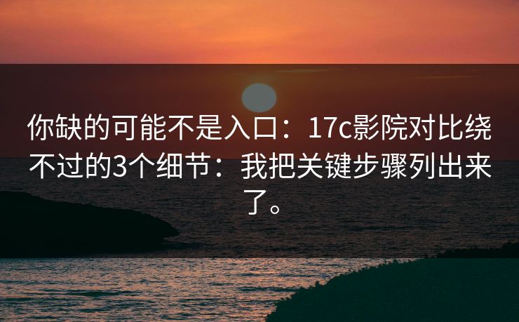 你缺的可能不是入口：17c影院对比绕不过的3个细节：我把关键步骤列出来了。