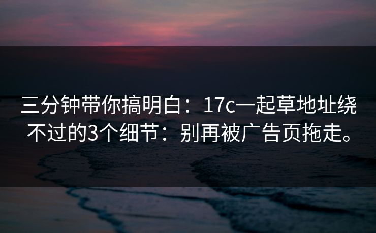 三分钟带你搞明白:17c一起草地址绕不过的3个细节:别再被广告页拖走。 三分钟带你搞明白:17c一起草地址绕不过的3个细节:别再被广告页拖走。