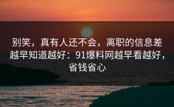 别笑，真有人还不会，离职的信息差越早知道越好：91爆料网越早看越好，省钱省心