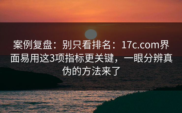 案例复盘：别只看排名：17c.com界面易用这3项指标更关键，一眼分辨真伪的方法来了