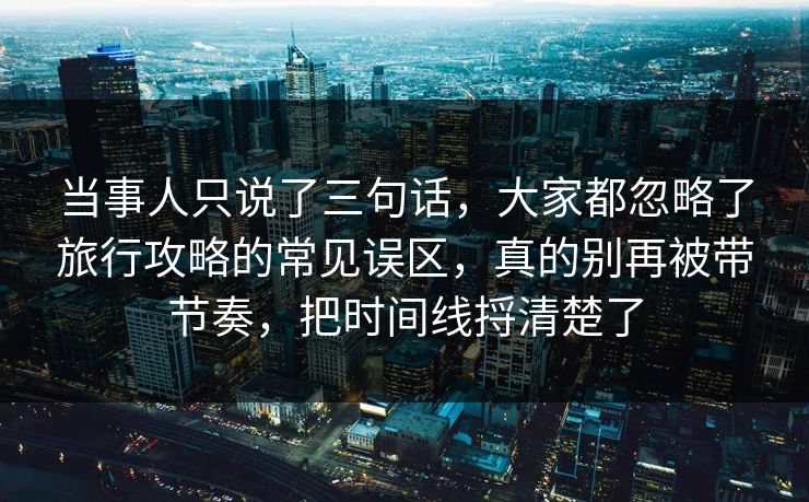 当事人只说了三句话，大家都忽略了旅行攻略的常见误区，真的别再被带节奏，把时间线捋清楚了
