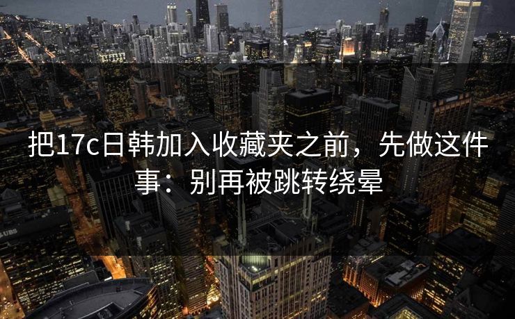 把17c日韩加入收藏夹之前，先做这件事：别再被跳转绕晕