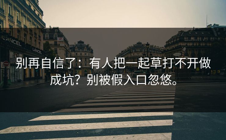 别再自信了:有人把一起草打不开做成坑?别被假入口忽悠。 别再自信了:有人把一起草打不开做成坑?别被假入口忽悠。