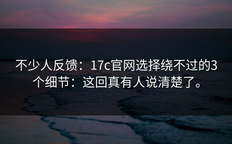 不少人反馈:17c官网选择绕不过的3个细节:这回真有人说清楚了。 不少人反馈:17c官网选择绕不过的3个细节:这回真有人说清楚了。