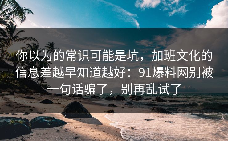 你以为的常识可能是坑,加班文化的信息差越早知道越好:91爆料网别被一句话骗了,别再乱试了 你以为的常识可能是坑,加班文化的信息差越早知道越好:91爆料网别被一句话骗了,别再乱试了