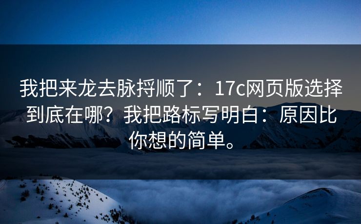 我把来龙去脉捋顺了：17c网页版选择到底在哪？我把路标写明白：原因比你想的简单。