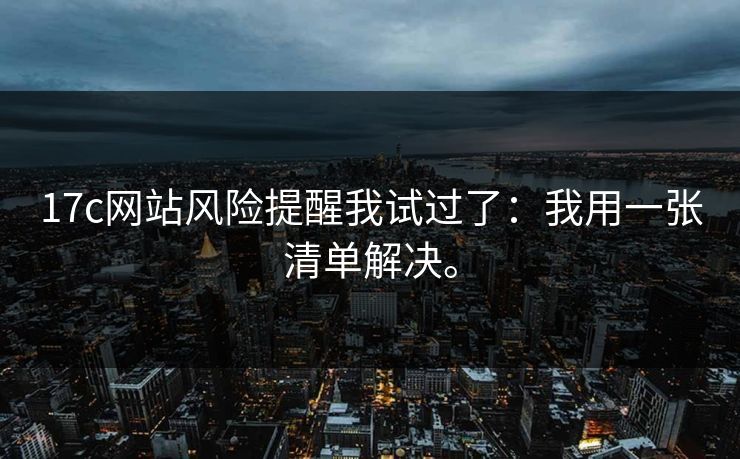 17c网站风险提醒我试过了:我用一张清单解决。 17c网站风险提醒我试过了:我用一张清单解决。