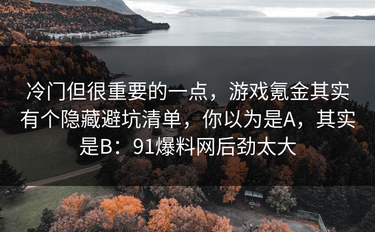 冷门但很重要的一点，游戏氪金其实有个隐藏避坑清单，你以为是A，其实是B：91爆料网后劲太大