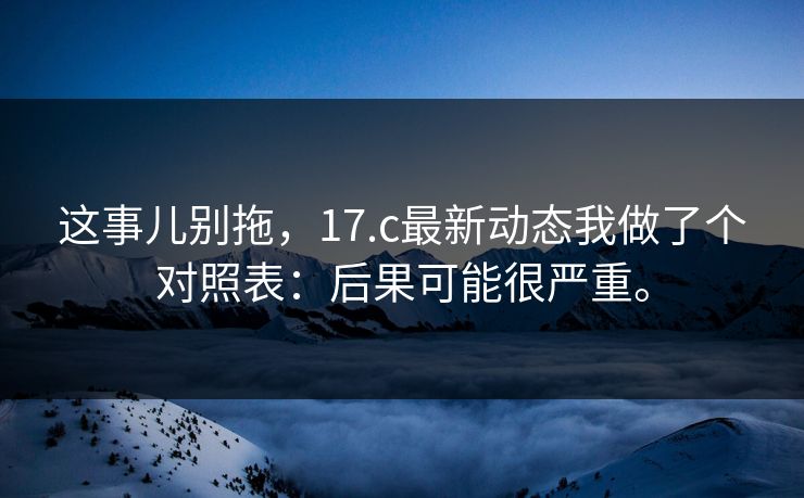 这事儿别拖，17.c最新动态我做了个对照表：后果可能很严重。