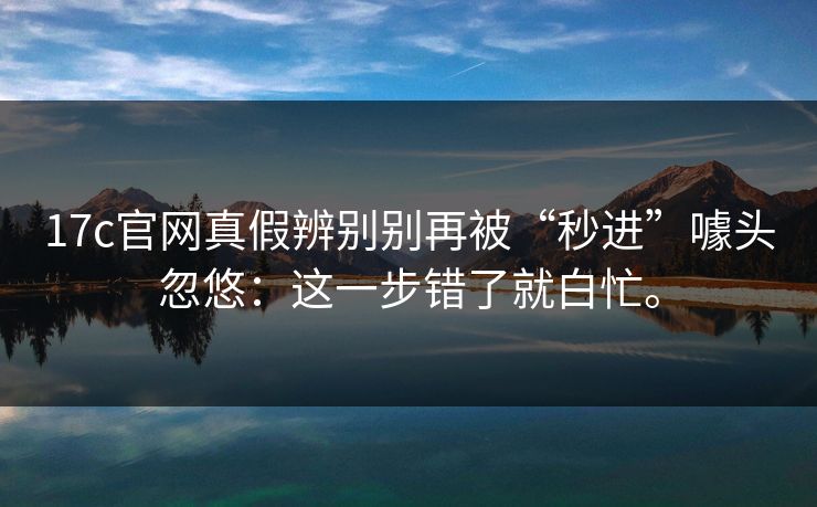 17c官网真假辨别别再被“秒进”噱头忽悠：这一步错了就白忙。