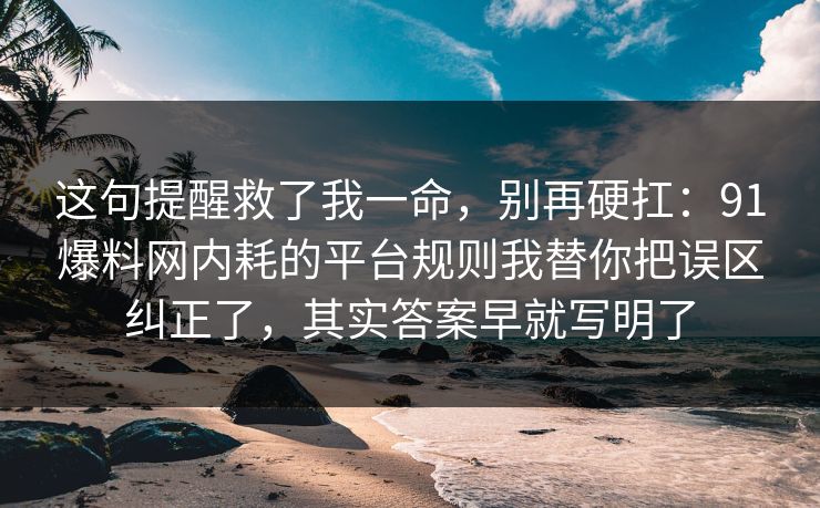这句提醒救了我一命,别再硬扛:91爆料网内耗的平台规则我替你把误区纠正了,其实答案早就写明了 这句提醒救了我一命,别再硬扛:91爆料网内耗的平台规则我替你把误区纠正了,其实答案早就写明了