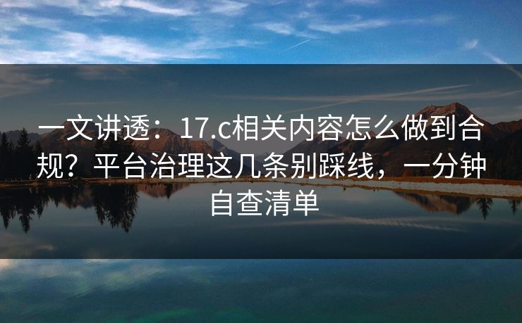一文讲透:17.c相关内容怎么做到合规?平台治理这几条别踩线,一分钟自查清单 一文讲透:17.c相关内容怎么做到合规?平台治理这几条别踩线,一分钟自查清单