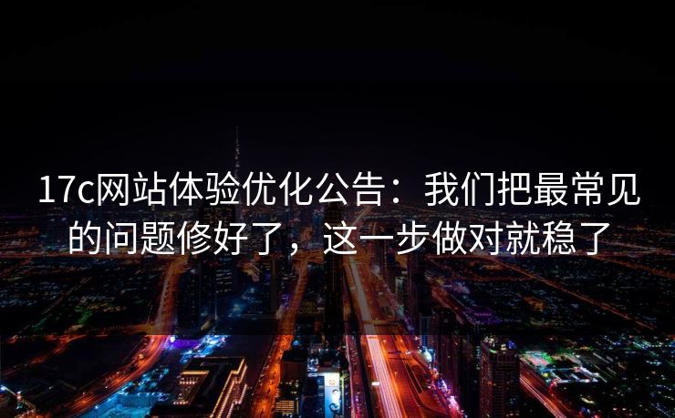17c网站体验优化公告:我们把最常见的问题修好了,这一步做对就稳了 17c网站体验优化公告:我们把最常见的问题修好了,这一步做对就稳了