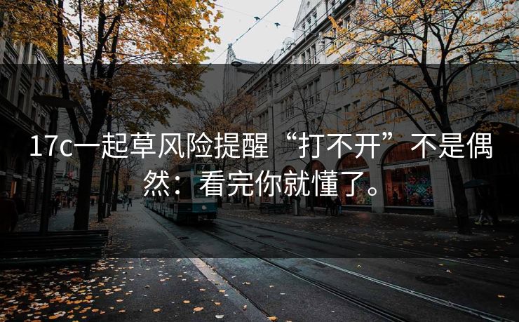 17c一起草风险提醒“打不开”不是偶然：看完你就懂了。