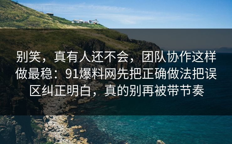别笑，真有人还不会，团队协作这样做最稳：91爆料网先把正确做法把误区纠正明白，真的别再被带节奏